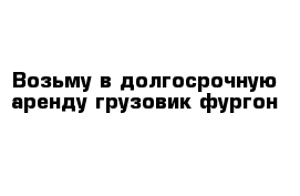 Возьму в долгосрочную аренду грузовик-фургон 